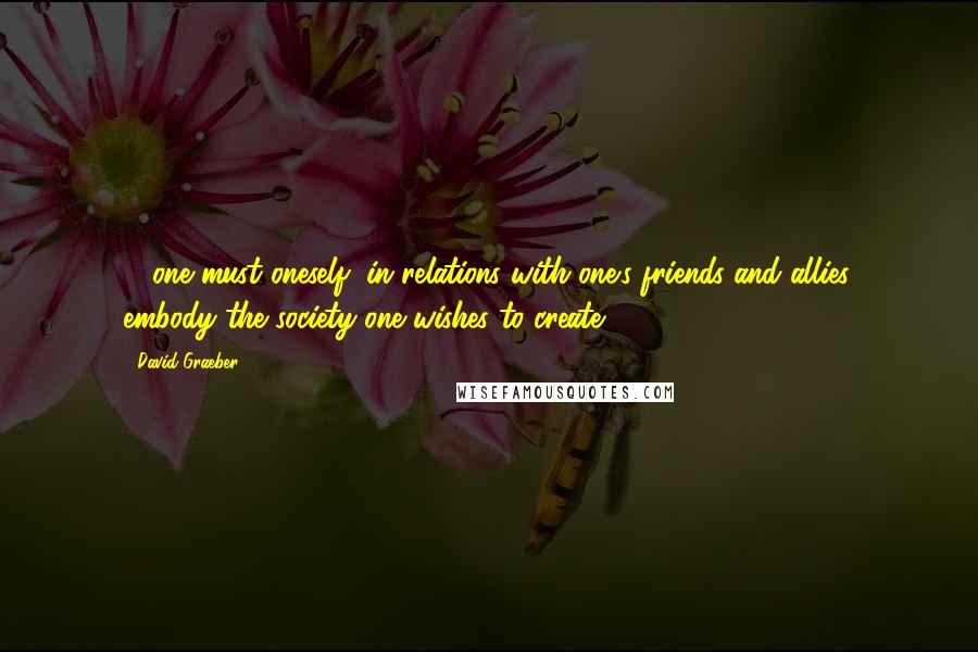David Graeber Quotes: ... one must oneself, in relations with one's friends and allies, embody the society one wishes to create.