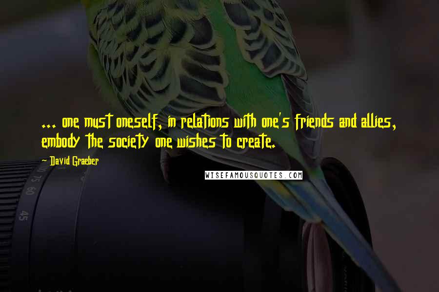 David Graeber Quotes: ... one must oneself, in relations with one's friends and allies, embody the society one wishes to create.