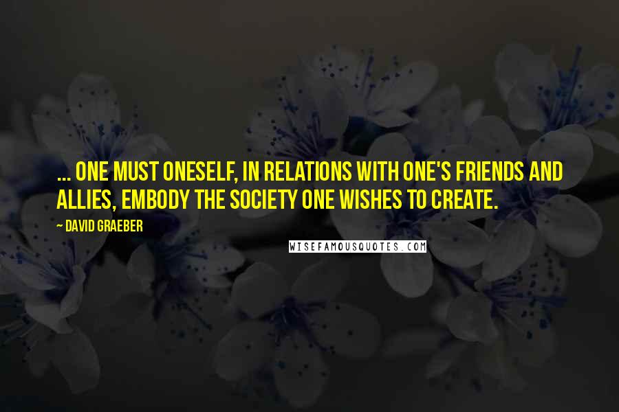 David Graeber Quotes: ... one must oneself, in relations with one's friends and allies, embody the society one wishes to create.