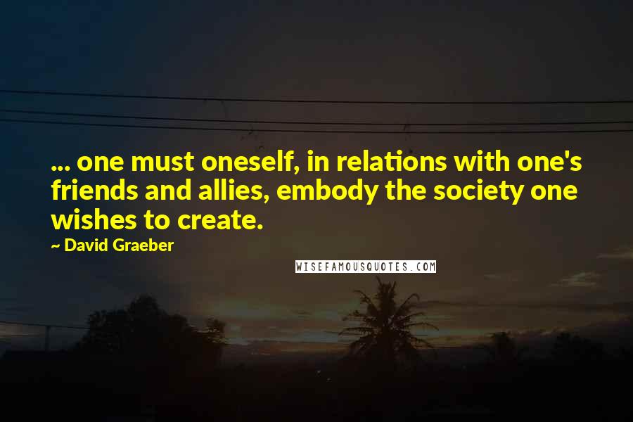 David Graeber Quotes: ... one must oneself, in relations with one's friends and allies, embody the society one wishes to create.