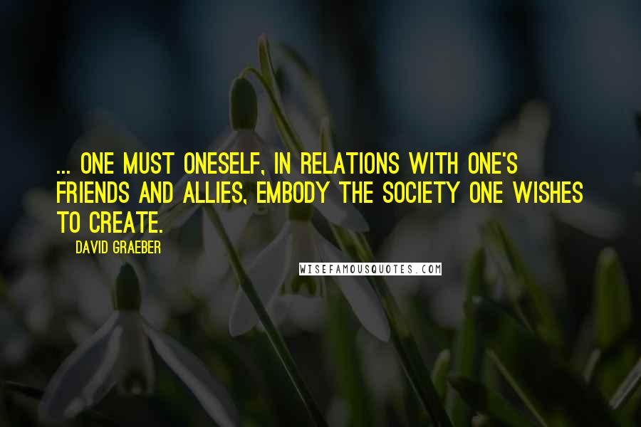 David Graeber Quotes: ... one must oneself, in relations with one's friends and allies, embody the society one wishes to create.