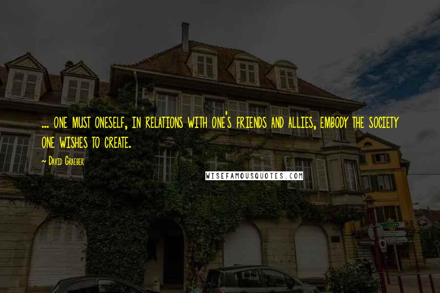 David Graeber Quotes: ... one must oneself, in relations with one's friends and allies, embody the society one wishes to create.