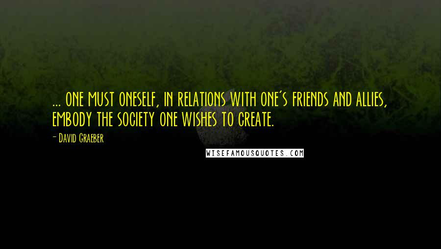 David Graeber Quotes: ... one must oneself, in relations with one's friends and allies, embody the society one wishes to create.