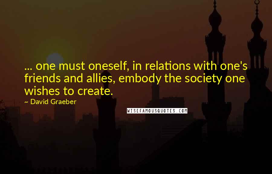 David Graeber Quotes: ... one must oneself, in relations with one's friends and allies, embody the society one wishes to create.