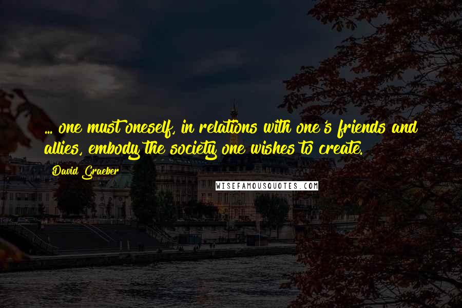David Graeber Quotes: ... one must oneself, in relations with one's friends and allies, embody the society one wishes to create.