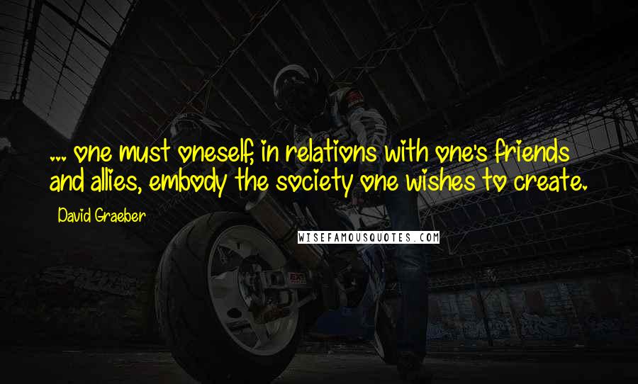 David Graeber Quotes: ... one must oneself, in relations with one's friends and allies, embody the society one wishes to create.