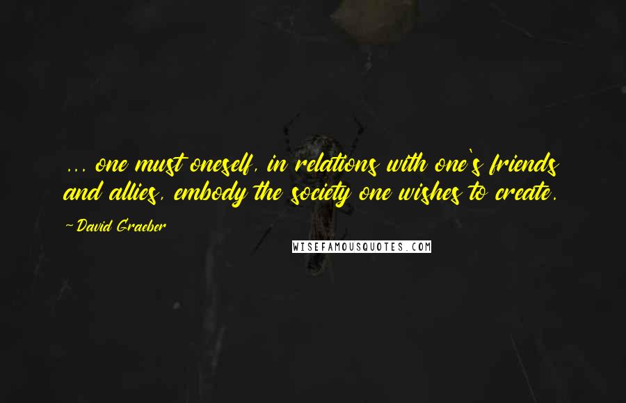 David Graeber Quotes: ... one must oneself, in relations with one's friends and allies, embody the society one wishes to create.
