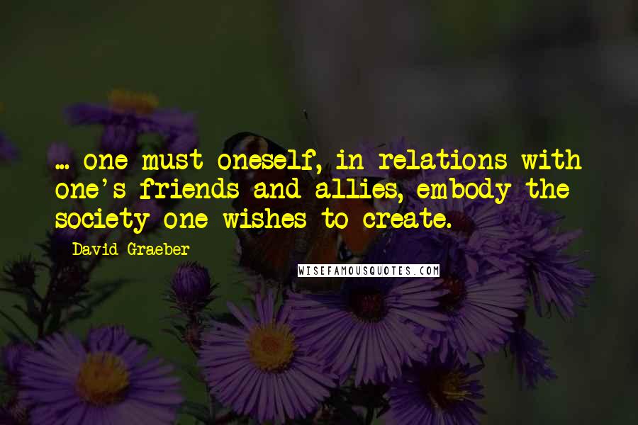 David Graeber Quotes: ... one must oneself, in relations with one's friends and allies, embody the society one wishes to create.