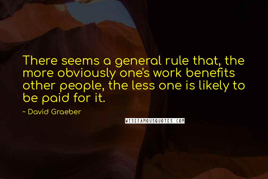 David Graeber Quotes: There seems a general rule that, the more obviously one's work benefits other people, the less one is likely to be paid for it.