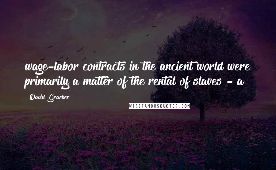 David Graeber Quotes: wage-labor contracts in the ancient world were primarily a matter of the rental of slaves - a