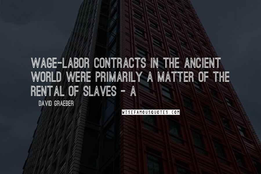 David Graeber Quotes: wage-labor contracts in the ancient world were primarily a matter of the rental of slaves - a