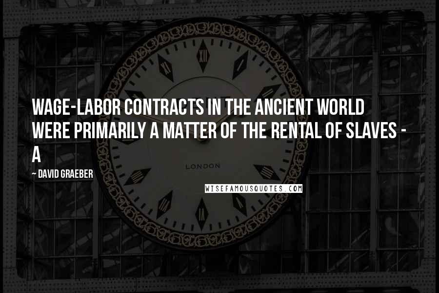 David Graeber Quotes: wage-labor contracts in the ancient world were primarily a matter of the rental of slaves - a