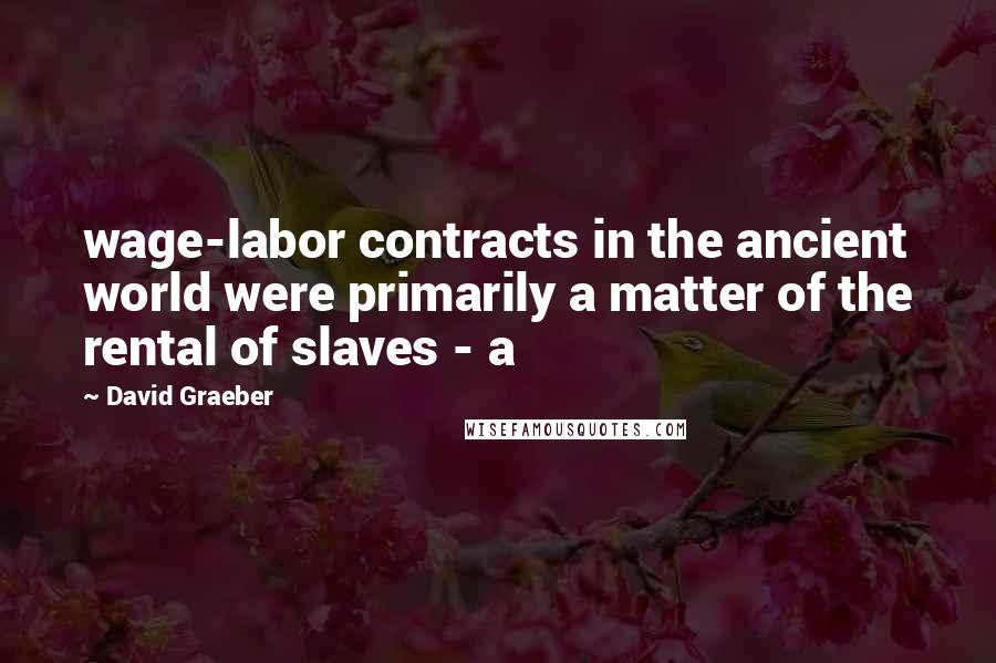 David Graeber Quotes: wage-labor contracts in the ancient world were primarily a matter of the rental of slaves - a