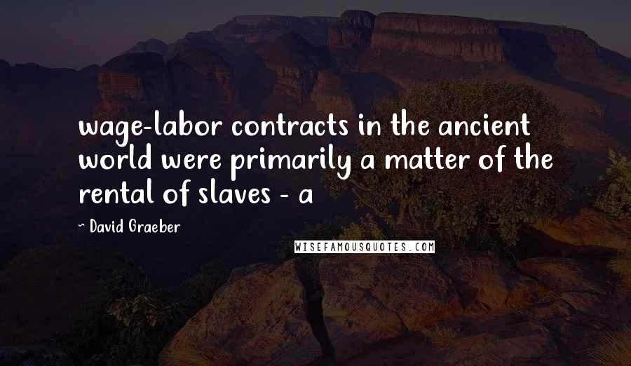 David Graeber Quotes: wage-labor contracts in the ancient world were primarily a matter of the rental of slaves - a