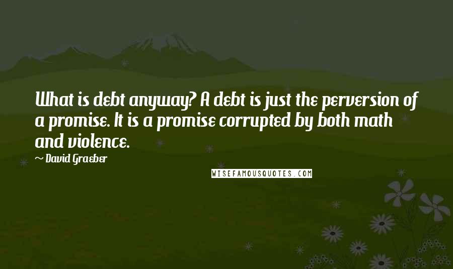 David Graeber Quotes: What is debt anyway? A debt is just the perversion of a promise. It is a promise corrupted by both math and violence.