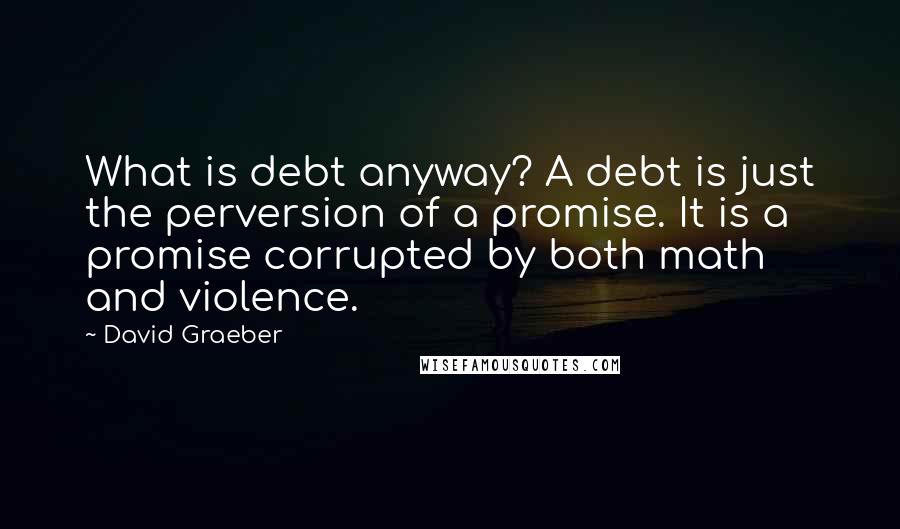 David Graeber Quotes: What is debt anyway? A debt is just the perversion of a promise. It is a promise corrupted by both math and violence.