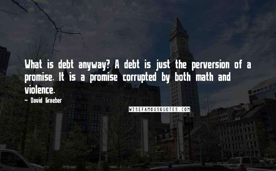 David Graeber Quotes: What is debt anyway? A debt is just the perversion of a promise. It is a promise corrupted by both math and violence.