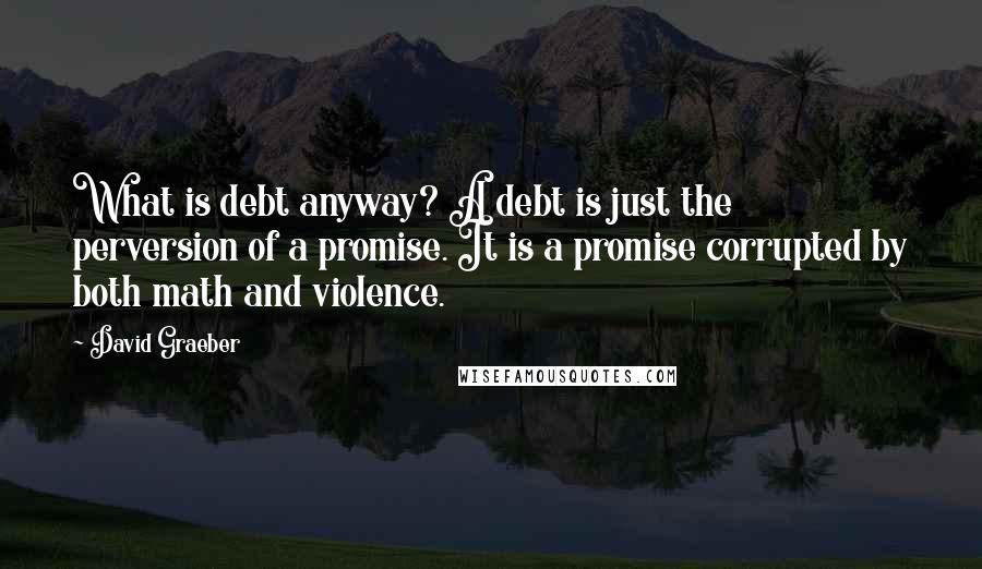 David Graeber Quotes: What is debt anyway? A debt is just the perversion of a promise. It is a promise corrupted by both math and violence.