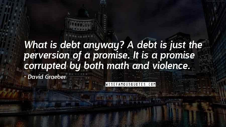 David Graeber Quotes: What is debt anyway? A debt is just the perversion of a promise. It is a promise corrupted by both math and violence.