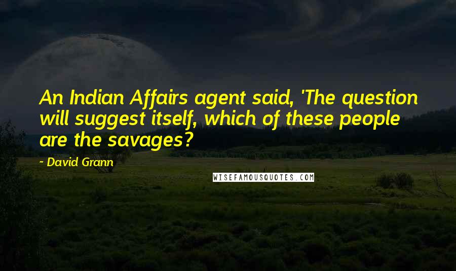 David Grann Quotes: An Indian Affairs agent said, 'The question will suggest itself, which of these people are the savages?