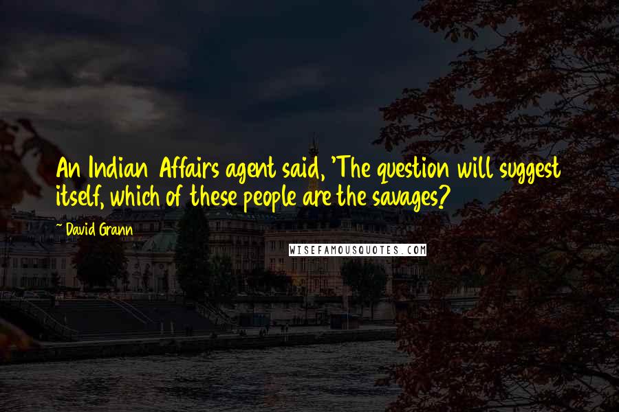 David Grann Quotes: An Indian Affairs agent said, 'The question will suggest itself, which of these people are the savages?