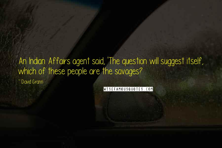 David Grann Quotes: An Indian Affairs agent said, 'The question will suggest itself, which of these people are the savages?