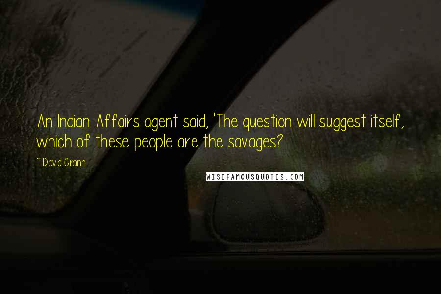 David Grann Quotes: An Indian Affairs agent said, 'The question will suggest itself, which of these people are the savages?