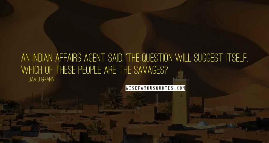 David Grann Quotes: An Indian Affairs agent said, 'The question will suggest itself, which of these people are the savages?