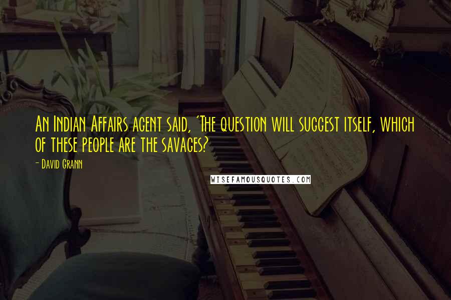 David Grann Quotes: An Indian Affairs agent said, 'The question will suggest itself, which of these people are the savages?