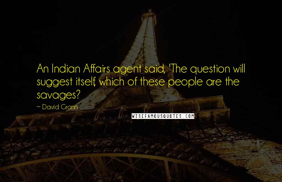 David Grann Quotes: An Indian Affairs agent said, 'The question will suggest itself, which of these people are the savages?