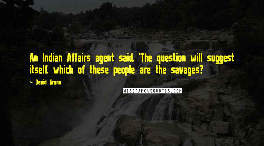 David Grann Quotes: An Indian Affairs agent said, 'The question will suggest itself, which of these people are the savages?