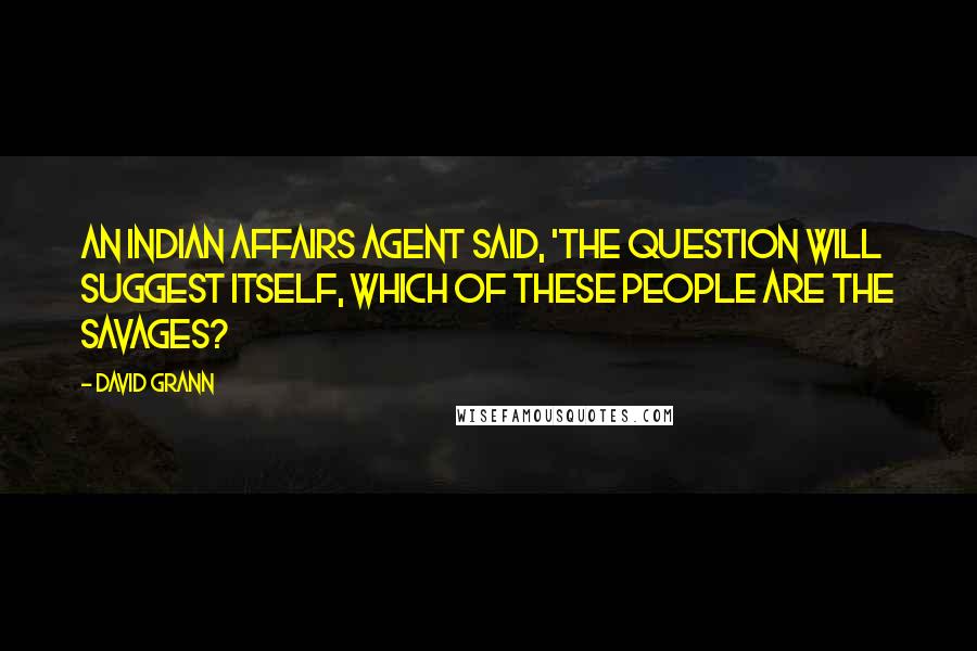 David Grann Quotes: An Indian Affairs agent said, 'The question will suggest itself, which of these people are the savages?