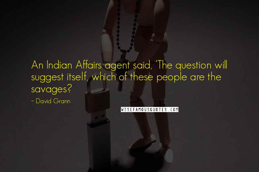 David Grann Quotes: An Indian Affairs agent said, 'The question will suggest itself, which of these people are the savages?