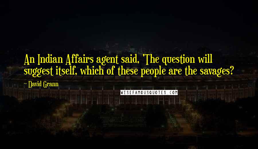 David Grann Quotes: An Indian Affairs agent said, 'The question will suggest itself, which of these people are the savages?