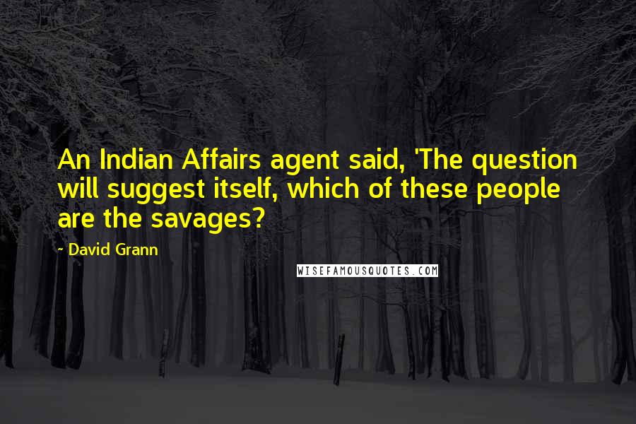 David Grann Quotes: An Indian Affairs agent said, 'The question will suggest itself, which of these people are the savages?