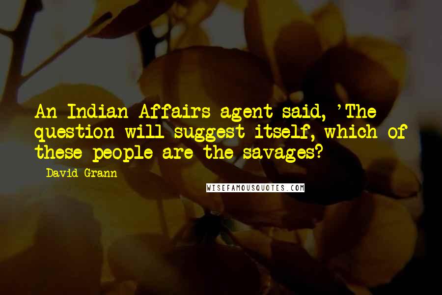 David Grann Quotes: An Indian Affairs agent said, 'The question will suggest itself, which of these people are the savages?