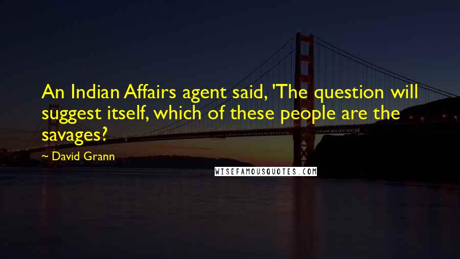 David Grann Quotes: An Indian Affairs agent said, 'The question will suggest itself, which of these people are the savages?