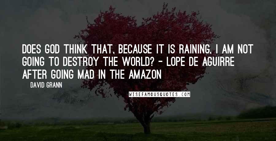 David Grann Quotes: Does God think that, because it is raining, I am not going to destroy the world? - Lope de Aguirre after going mad in the Amazon