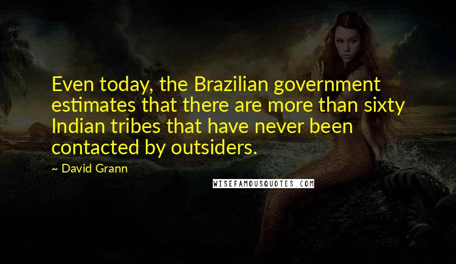 David Grann Quotes: Even today, the Brazilian government estimates that there are more than sixty Indian tribes that have never been contacted by outsiders.