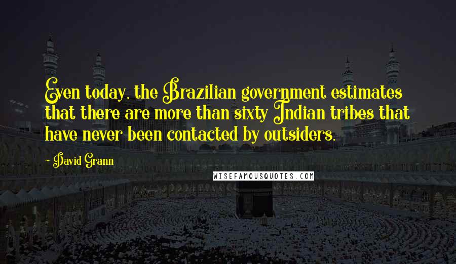 David Grann Quotes: Even today, the Brazilian government estimates that there are more than sixty Indian tribes that have never been contacted by outsiders.