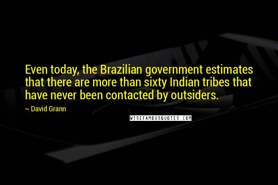 David Grann Quotes: Even today, the Brazilian government estimates that there are more than sixty Indian tribes that have never been contacted by outsiders.