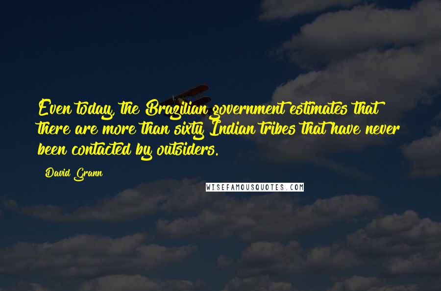 David Grann Quotes: Even today, the Brazilian government estimates that there are more than sixty Indian tribes that have never been contacted by outsiders.