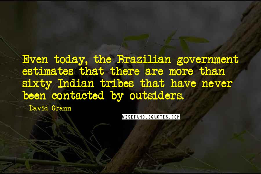 David Grann Quotes: Even today, the Brazilian government estimates that there are more than sixty Indian tribes that have never been contacted by outsiders.