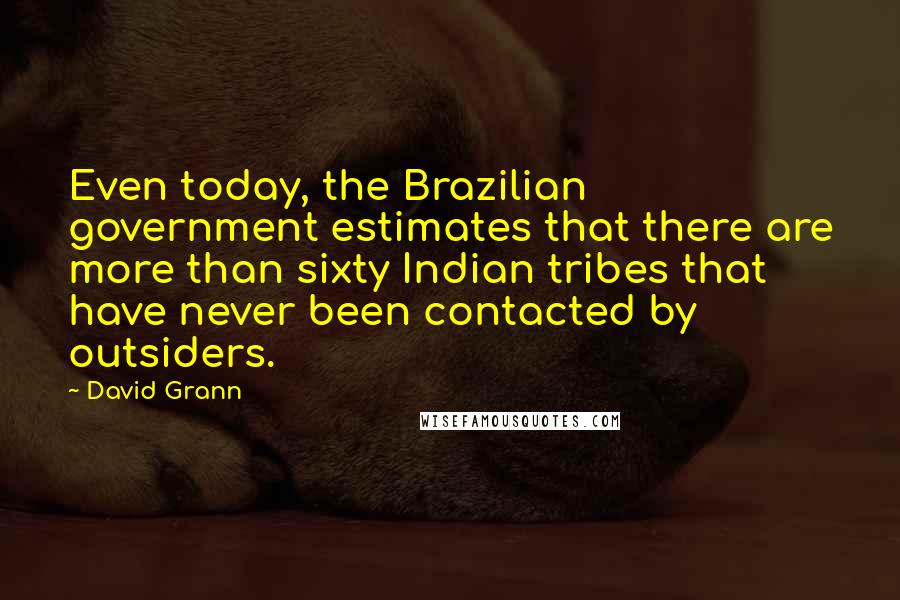 David Grann Quotes: Even today, the Brazilian government estimates that there are more than sixty Indian tribes that have never been contacted by outsiders.