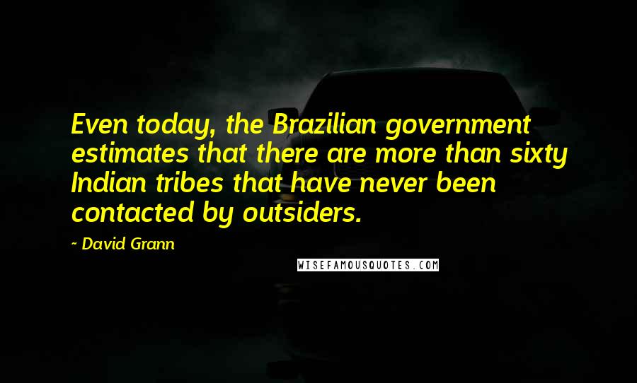 David Grann Quotes: Even today, the Brazilian government estimates that there are more than sixty Indian tribes that have never been contacted by outsiders.