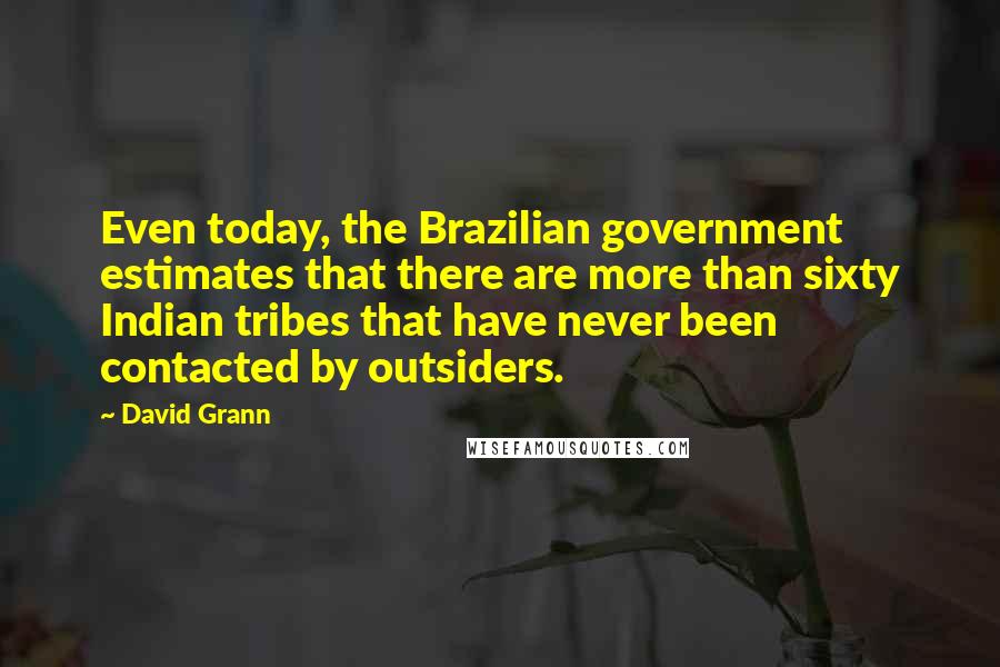David Grann Quotes: Even today, the Brazilian government estimates that there are more than sixty Indian tribes that have never been contacted by outsiders.