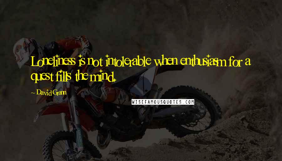 David Grann Quotes: Loneliness is not intolerable when enthusiasm for a quest fills the mind.