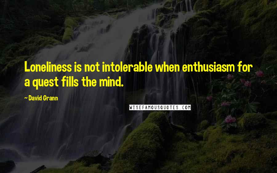 David Grann Quotes: Loneliness is not intolerable when enthusiasm for a quest fills the mind.