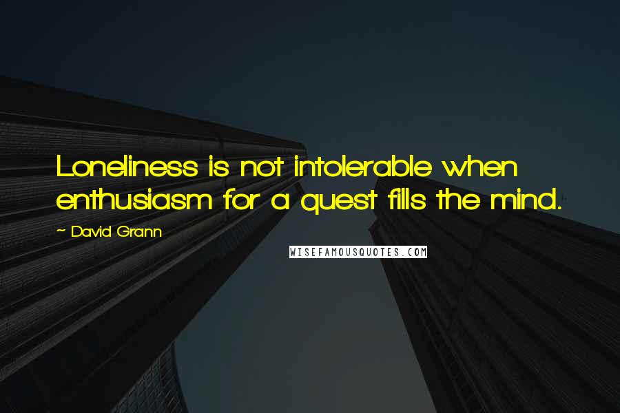 David Grann Quotes: Loneliness is not intolerable when enthusiasm for a quest fills the mind.