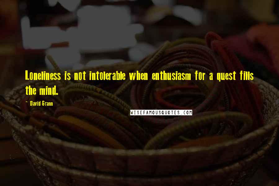 David Grann Quotes: Loneliness is not intolerable when enthusiasm for a quest fills the mind.